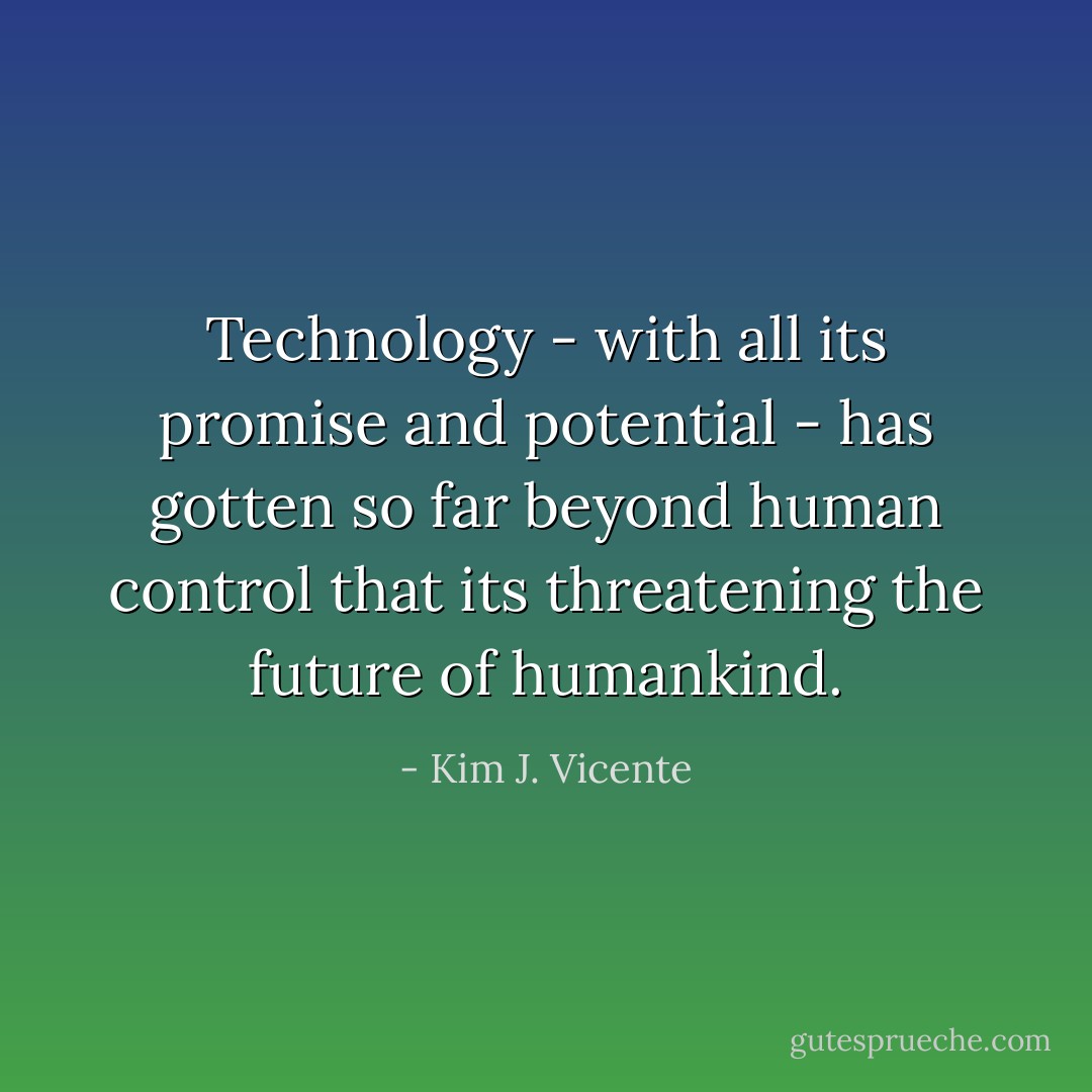 Technology - with all its promise and potential - has gotten so far beyond human control that its threatening the future of humankind. - Kim J. Vicente