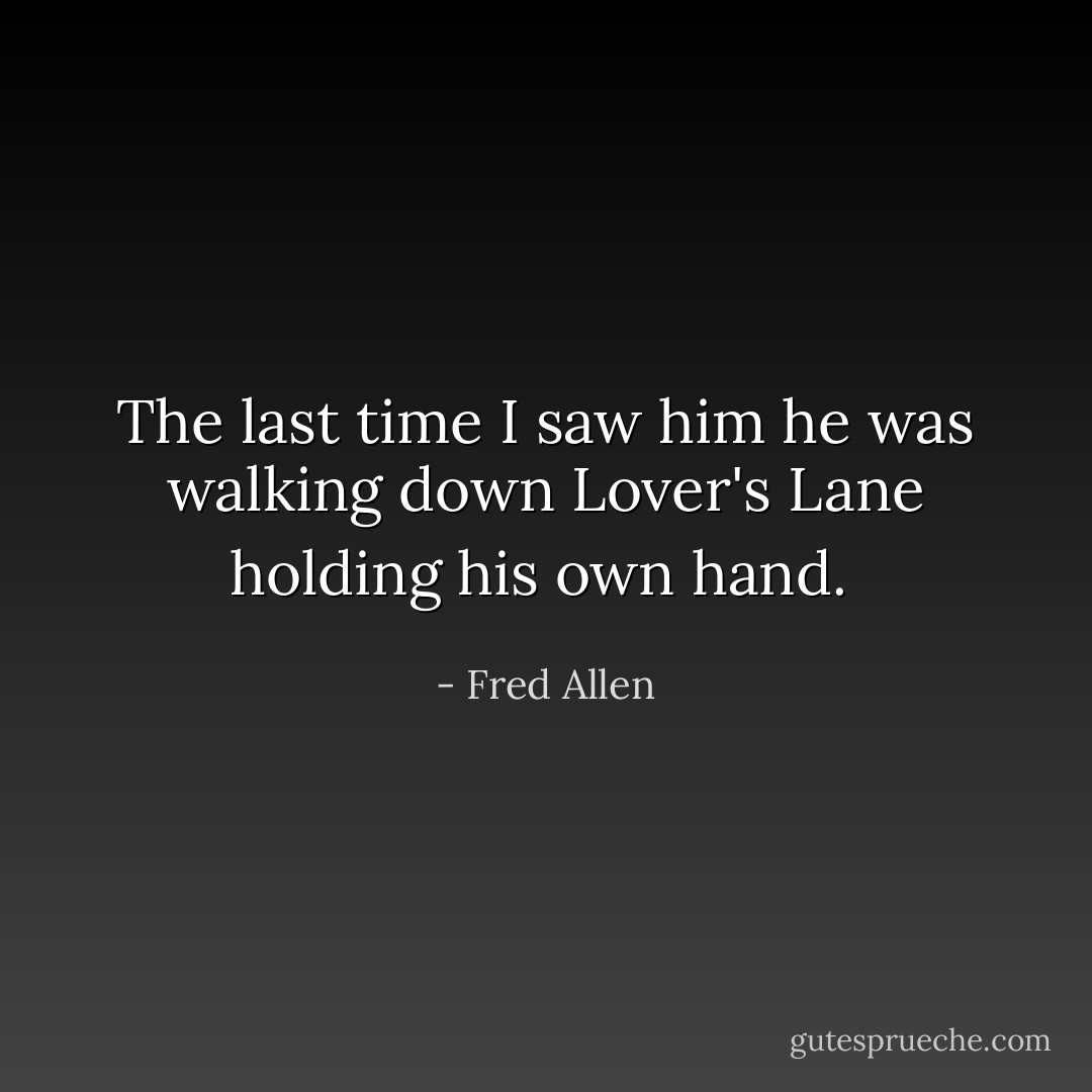 The last time I saw him he was walking down Lover's Lane holding his own hand.  - Fred Allen