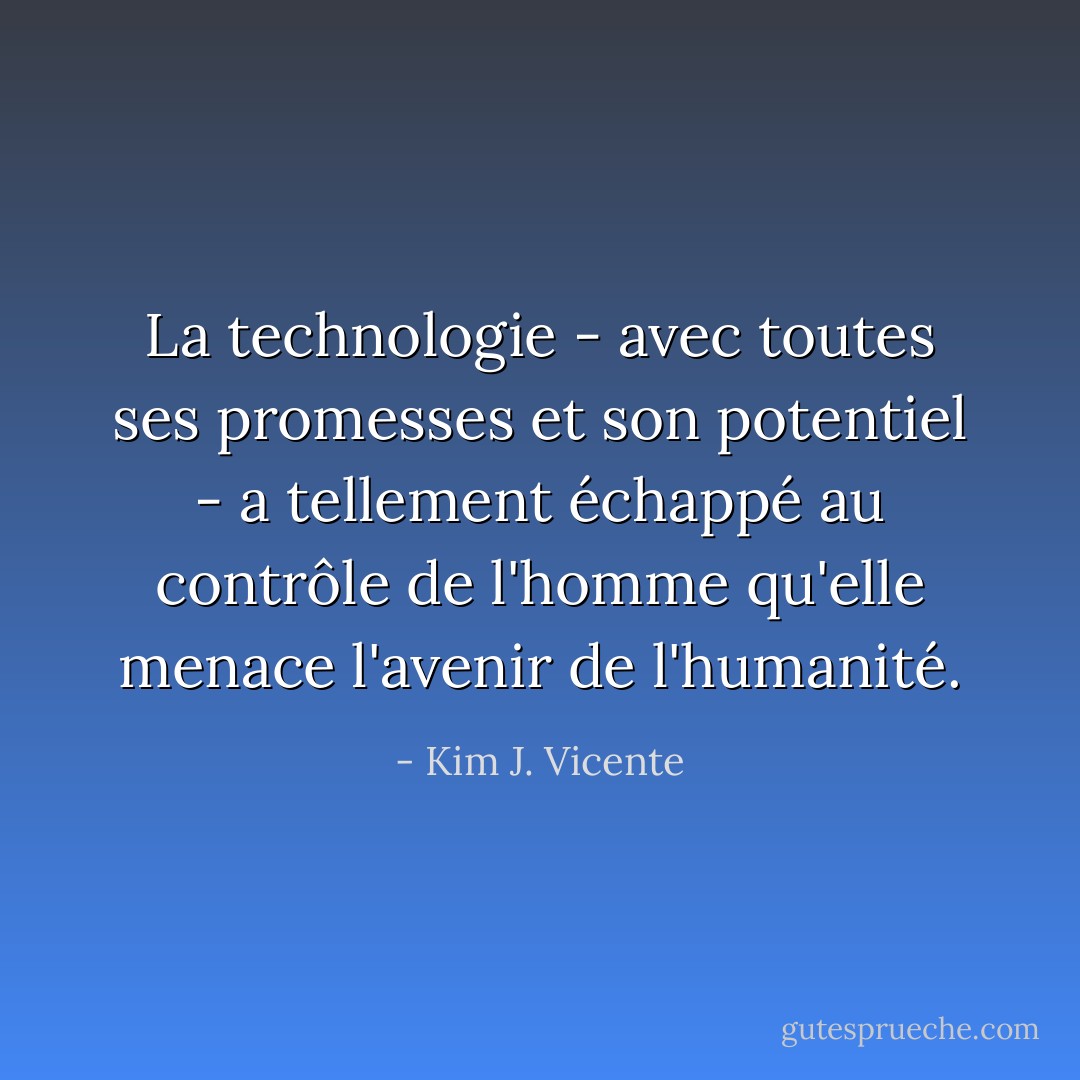 La technologie - avec toutes ses promesses et son potentiel - a tellement échappé au contrôle de l'homme qu'elle menace l'avenir de l'humanité. - Kim J. Vicente