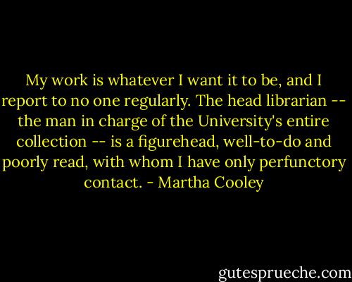 My work is whatever I want it to be, and I report to no one regularly. The head librarian -- the man in charge of the University's entire collection -- is a figurehead, well-to-do and poorly read, with whom I have only perfunctory contact. - Martha Cooley