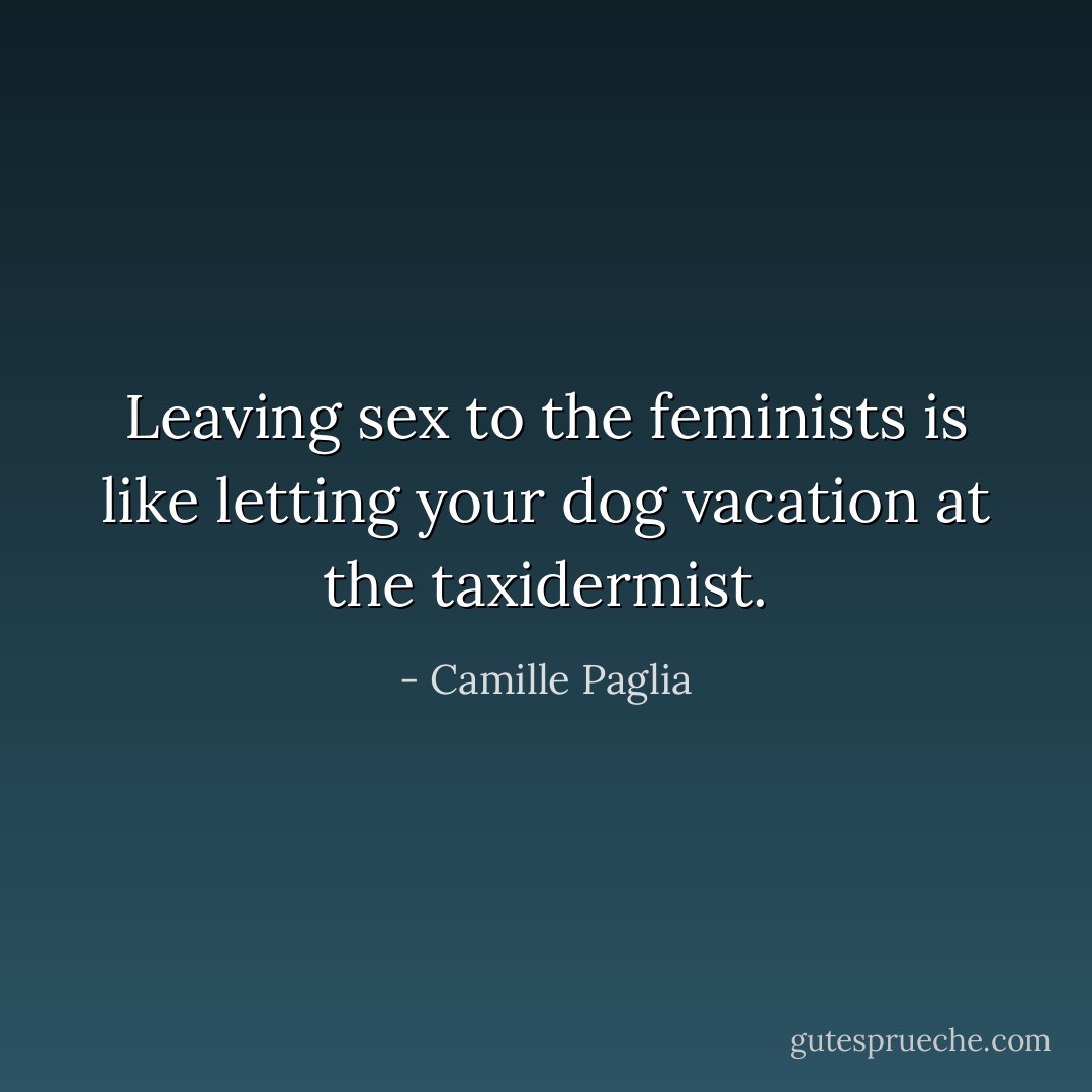 Leaving sex to the feminists is like letting your dog vacation at the taxidermist. - Camille Paglia