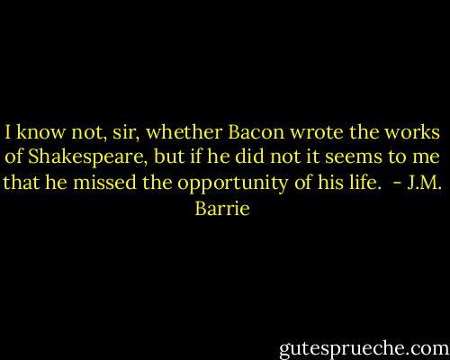 I know not, sir, whether Bacon wrote the works of Shakespeare, but if he did not it seems to me that he missed the opportunity of his life.  - J.M. Barrie
