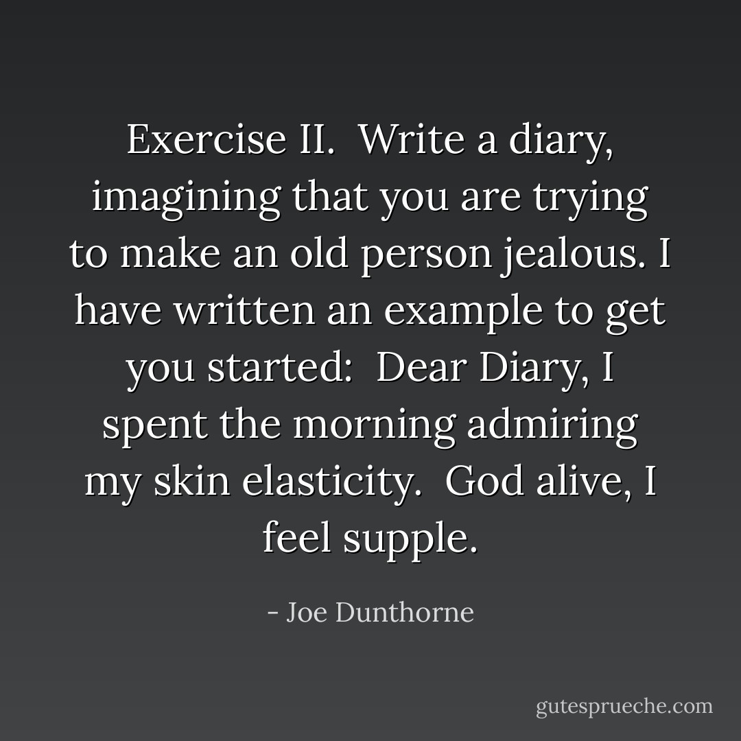Exercise II.<br /><br />Write a diary, imagining that you are trying to make an old person jealous. I have written an example to get you started:<br /><br />Dear Diary,<br />I spent the morning admiring my skin elasticity.<br /> God alive, I feel supple. - Joe Dunthorne