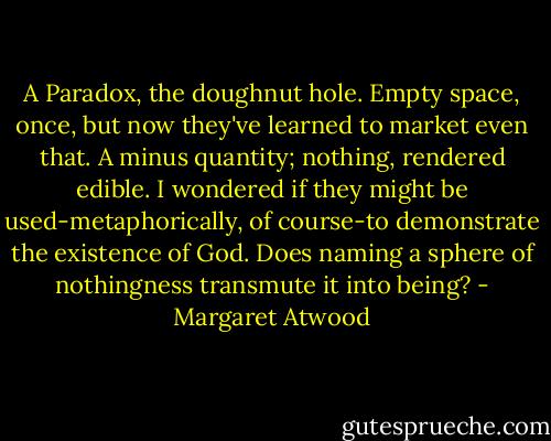 A Paradox, the doughnut hole. Empty space, once, but now they've learned to market even that. A minus quantity; nothing, rendered edible. I wondered if they might be used-metaphorically, of course-to demonstrate the existence of God. Does naming a sphere of nothingness transmute it into being? - Margaret Atwood