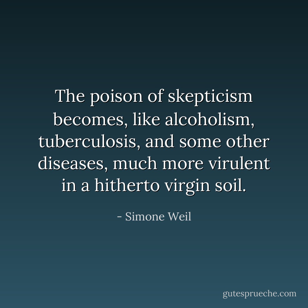 The poison of skepticism becomes, like alcoholism, tuberculosis, and some other diseases, much more virulent in a hitherto virgin soil. - Simone Weil
