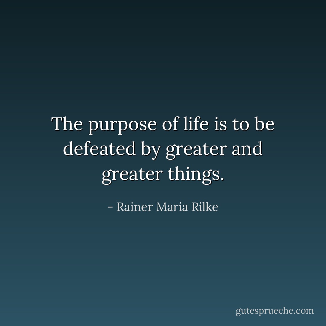 The purpose of life is to be defeated by greater and greater things. - Rainer Maria Rilke