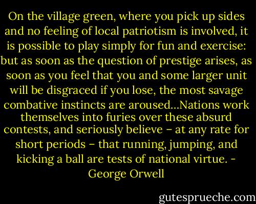 On the village green, where you pick up sides and no feeling of local patriotism is involved, it is possible to play simply for fun and exercise: but as soon as the question of prestige arises, as soon as you feel that you and some larger unit will be disgraced if you lose, the most savage combative instincts are aroused…Nations work themselves into furies over these absurd contests, and seriously believe – at any rate for short periods – that running, jumping, and kicking a ball are tests of national virtue. - George Orwell