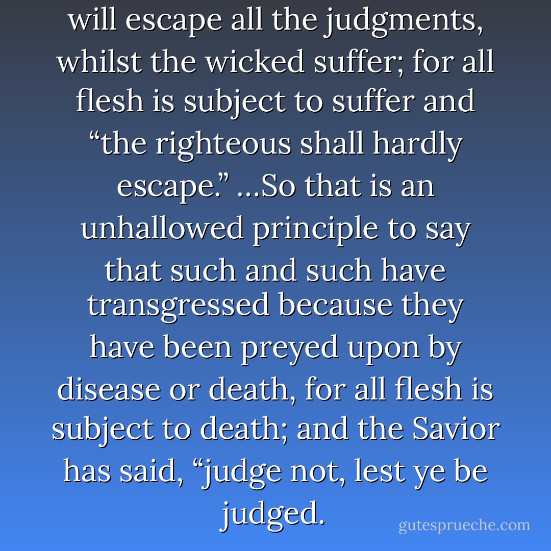 It is a false idea that the Saints will escape all the judgments, whilst the wicked suffer; for all flesh is subject to suffer and “the righteous shall hardly escape.” …So that is an unhallowed principle to say that such and such have transgressed because they have been preyed upon by disease or death, for all flesh is subject to death; and the Savior has said, “judge not, lest ye be judged. - Joseph Smith Jr.