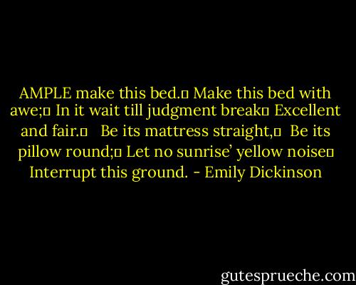 AMPLE make this bed.	<br />Make this bed with awe;	<br />In it wait till judgment break	<br />Excellent and fair.	<br /> <br />Be its mattress straight,	 <br />Be its pillow round;	<br />Let no sunrise’ yellow noise	<br />Interrupt this ground. - Emily Dickinson