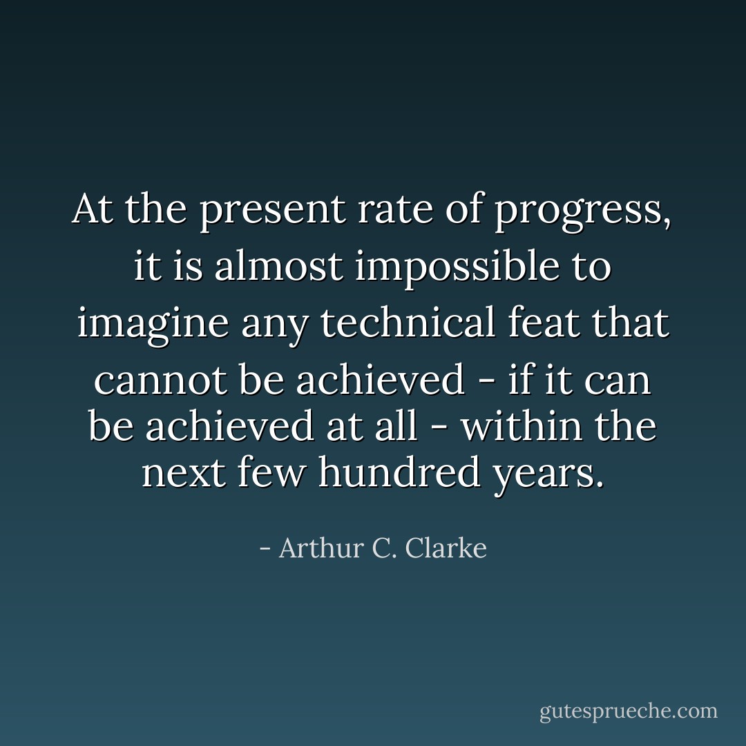 At the present rate of progress, it is almost impossible to imagine any technical feat that cannot be achieved - if it can be achieved at all - within the next few hundred years. - Arthur C. Clarke
