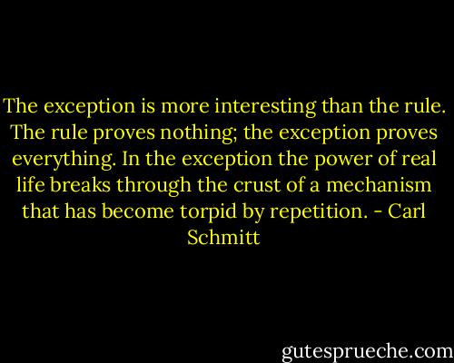 The exception is more interesting than the rule. The rule proves nothing; the exception proves everything. In the exception the power of real life breaks through the crust of a mechanism that has become torpid by repetition. - Carl Schmitt