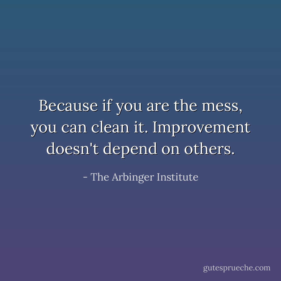 Because if you are the mess, you can clean it. Improvement doesn't depend on others. - The Arbinger Institute