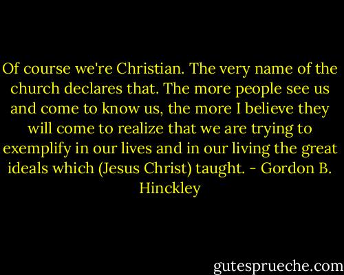 Of course we're Christian. The very name of the church declares that. The more people see us and come to know us, the more I believe they will come to realize that we are trying to exemplify in our lives and in our living the great ideals which (Jesus Christ) taught. - Gordon B. Hinckley