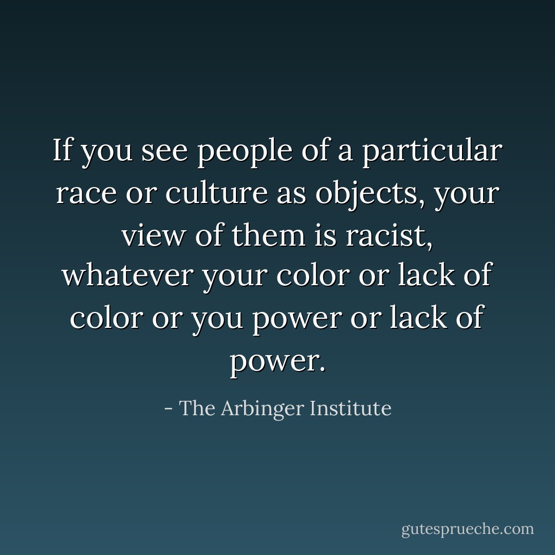 If you see people of a particular race or culture as objects, your view of them is racist, whatever your color or lack of color or you power or lack of power. - The Arbinger Institute