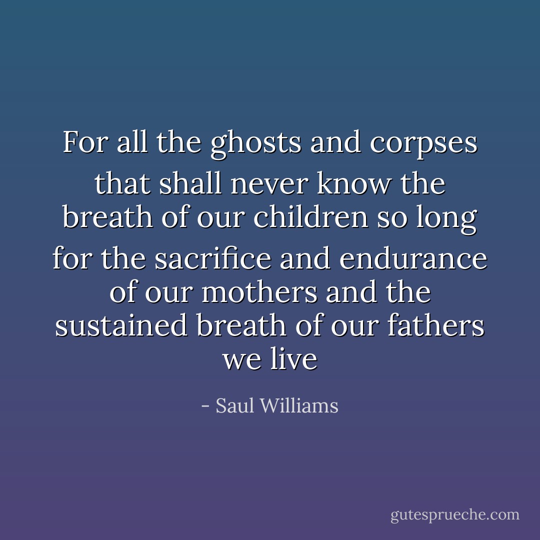 For all the ghosts and corpses that shall never know the breath of our children<br />so long<br />for the sacrifice and endurance of our mothers and the sustained breath of our fathers<br />we live - Saul Williams