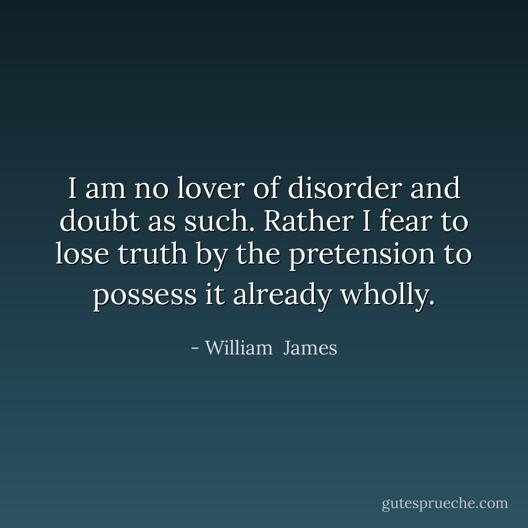 I am no lover of disorder and doubt as such. Rather I fear to lose truth by the pretension to possess it already wholly. - William  James