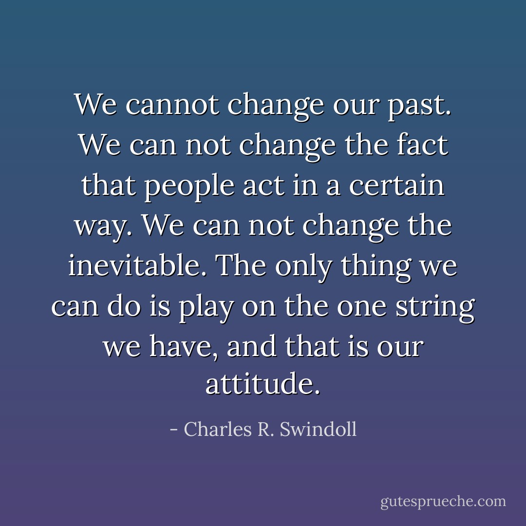 We cannot change our past. We can not change the fact that people act in a certain way. We can not change the inevitable. The only thing we can do is play on the one string we have, and that is our attitude. - Charles R. Swindoll