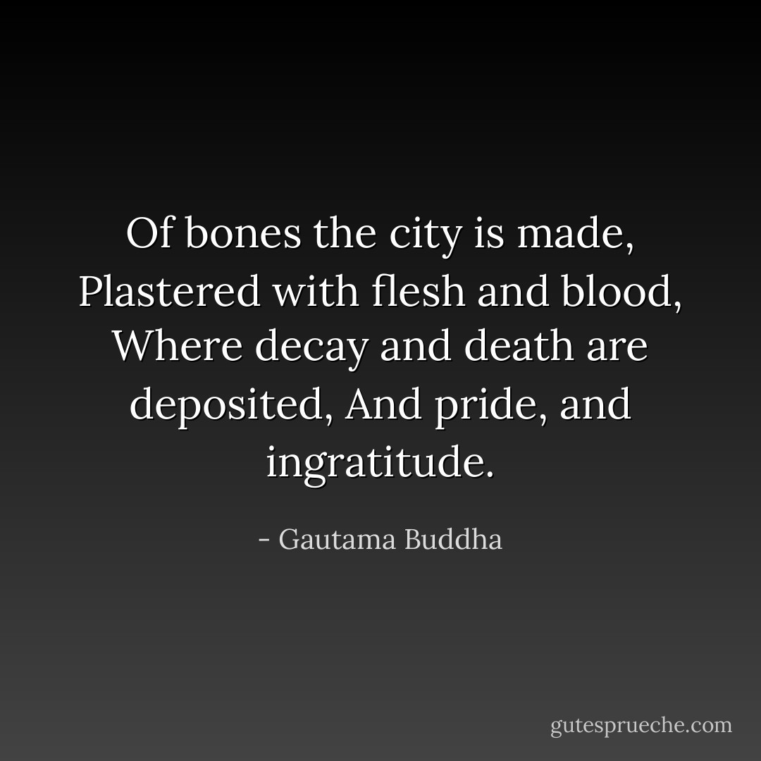 Of bones the city is made,<br />Plastered with flesh and blood,<br />Where decay and death are deposited,<br />And pride, and ingratitude. - Gautama Buddha
