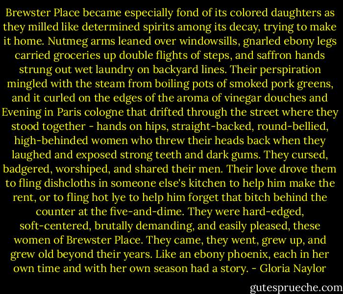 Brewster Place became especially fond of its colored daughters as they milled like determined spirits among its decay, trying to make it home. Nutmeg arms leaned over windowsills, gnarled ebony legs carried groceries up double flights of steps, and saffron hands strung out wet laundry on backyard lines. Their perspiration mingled with the steam from boiling pots of smoked pork greens, and it curled on the edges of the aroma of vinegar douches and Evening in Paris cologne that drifted through the street where they stood together - hands on hips, straight-backed, round-bellied, high-behinded women who threw their heads back when they laughed and exposed strong teeth and dark gums. They cursed, badgered, worshiped, and shared their men. Their love drove them to fling dishcloths in someone else's kitchen to help him make the rent, or to fling hot lye to help him forget that bitch behind the counter at the five-and-dime. They were hard-edged, soft-centered, brutally demanding, and easily pleased, these women of Brewster Place. They came, they went, grew up, and grew old beyond their years. Like an ebony phoenix, each in her own time and with her own season had a story. - Gloria Naylor