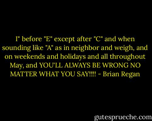I" before "E" except after "C" and when sounding like "A" as in neighbor and weigh, and on weekends and holidays and all throughout May, and YOU'LL ALWAYS BE WRONG NO MATTER WHAT YOU SAY!!!! - Brian Regan