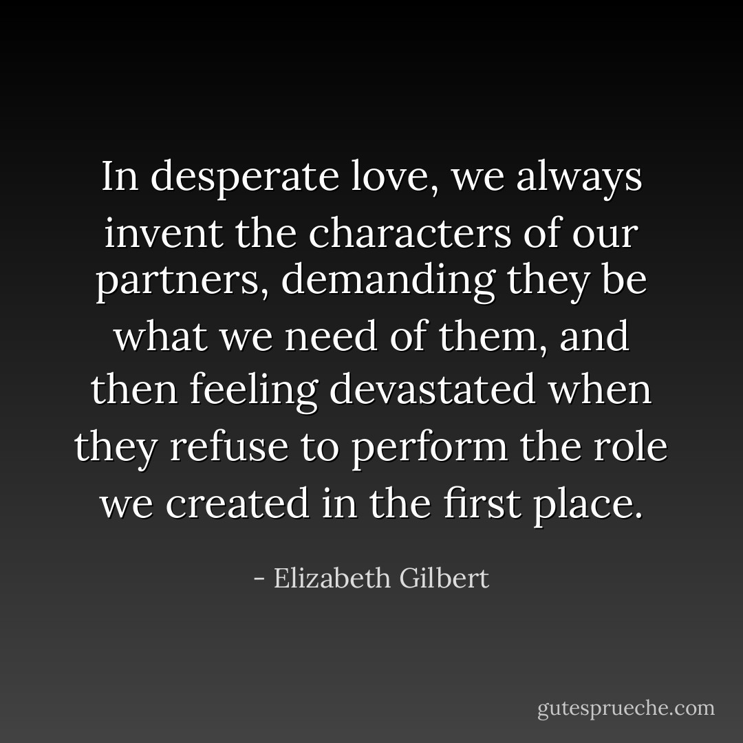 In desperate love, we always invent the characters of our partners, demanding they be what we need of them, and then feeling devastated when they refuse to perform the role we created in the first place. - Elizabeth Gilbert