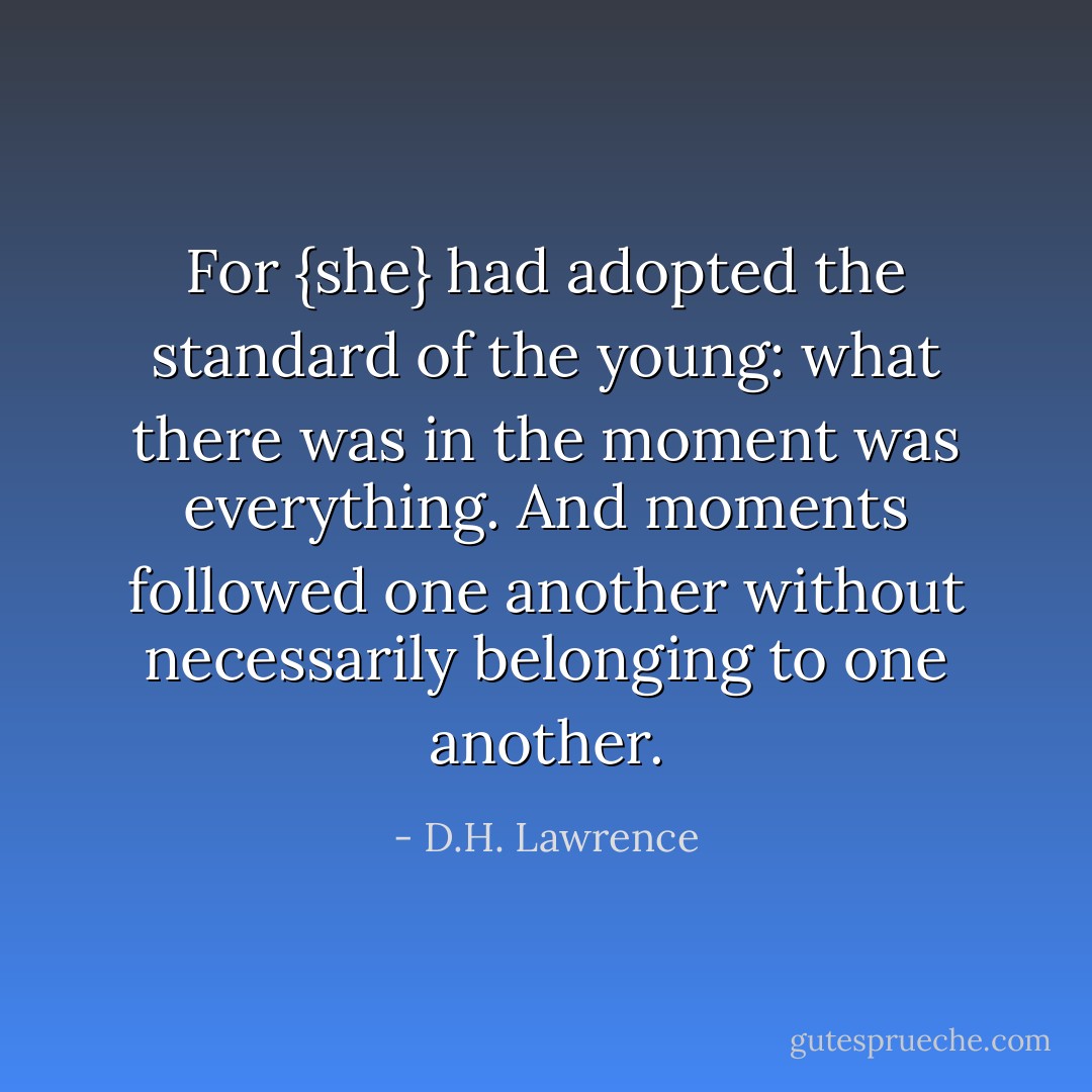 For {she} had adopted the standard of the young: what there was in the moment was everything. And moments followed one another without necessarily belonging to one another. - D.H. Lawrence