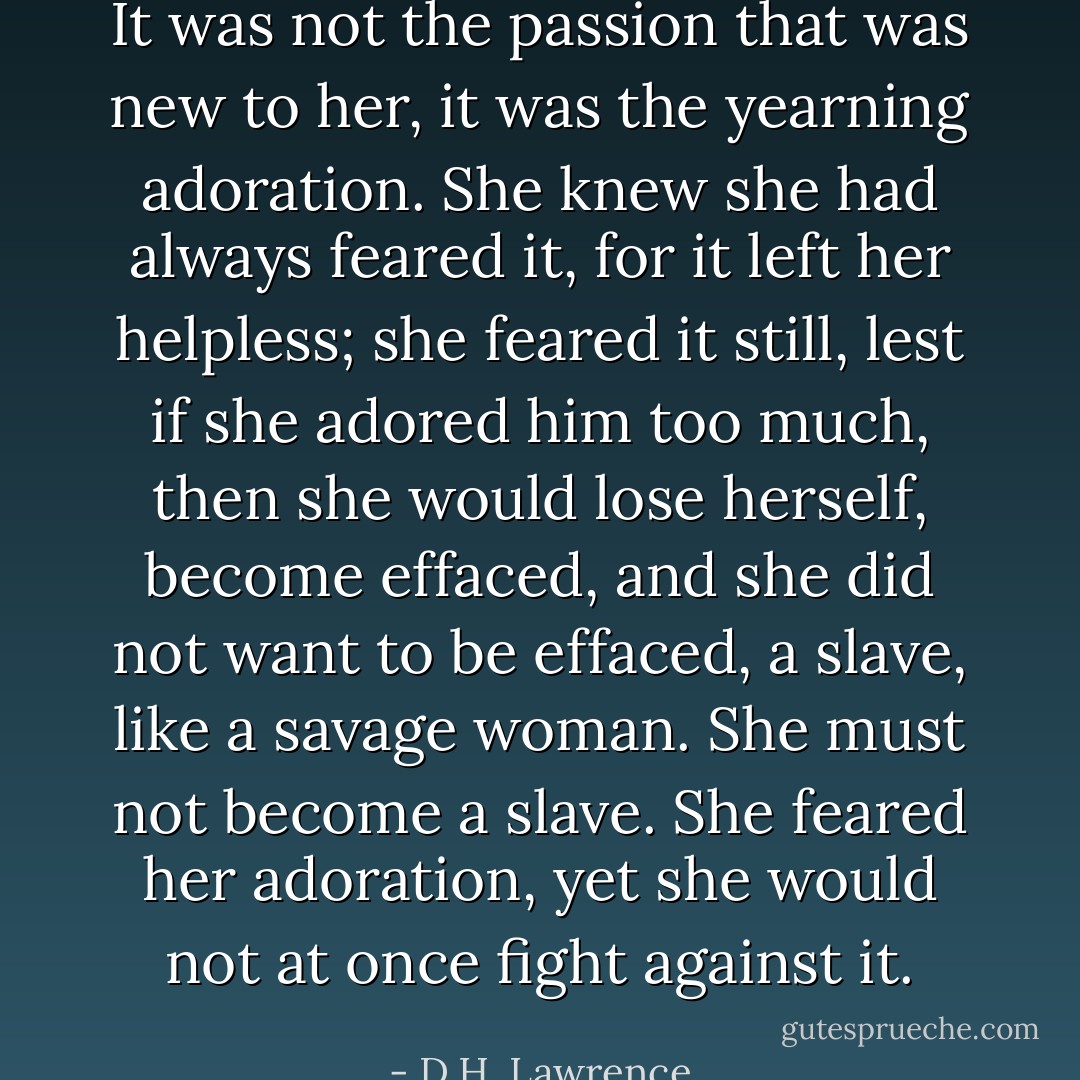 It was not the passion that was new to her, it was the yearning adoration. She knew she had always feared it, for it left her helpless; she feared it still, lest if she adored him too much, then she would lose herself, become effaced, and she did not want to be effaced, a slave, like a savage woman. She must not become a slave. She feared her adoration, yet she would not at once fight against it. - D.H. Lawrence