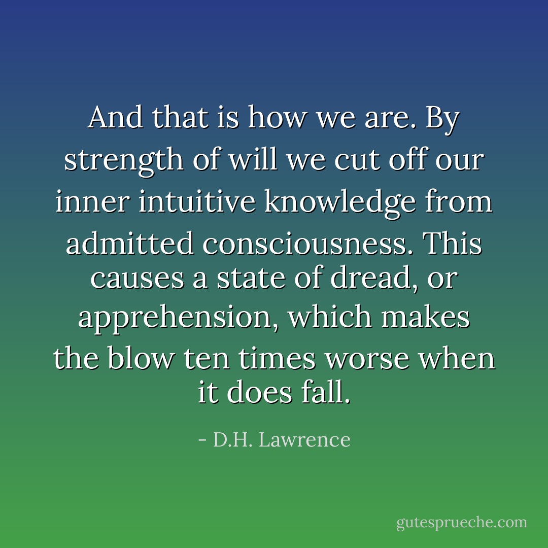 And that is how we are. By strength of will we cut off our inner intuitive knowledge from admitted consciousness. This causes a state of dread, or apprehension, which makes the blow ten times worse when it does fall. - D.H. Lawrence