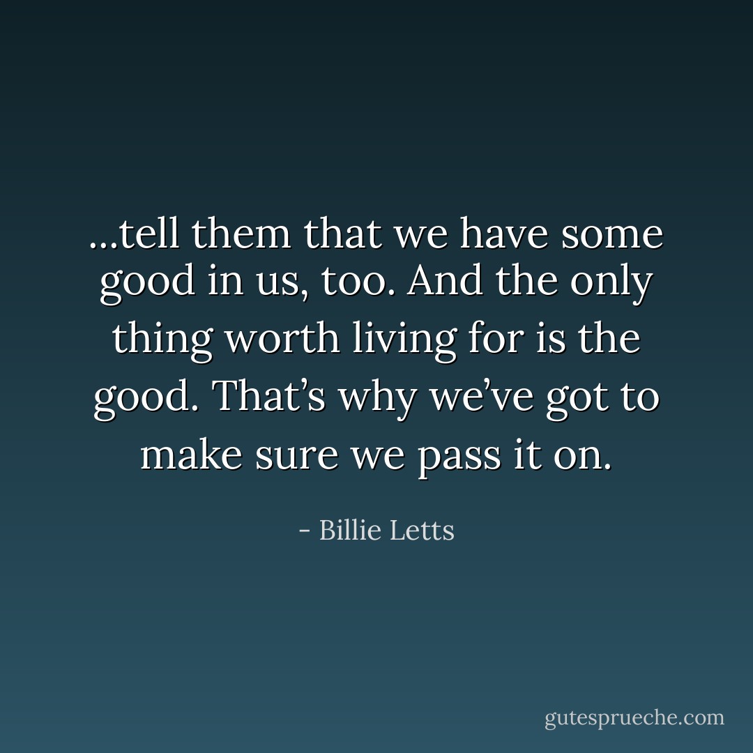 ...tell them that we have some good in us, too. And the only thing worth living for is the good. That’s why we’ve got to make sure we pass it on. - Billie Letts