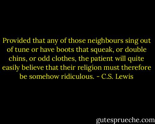 Provided that any of those neighbours sing out of tune or have boots that squeak, or double chins, or odd clothes, the patient will quite easily believe that their religion must therefore be somehow ridiculous. - C.S. Lewis