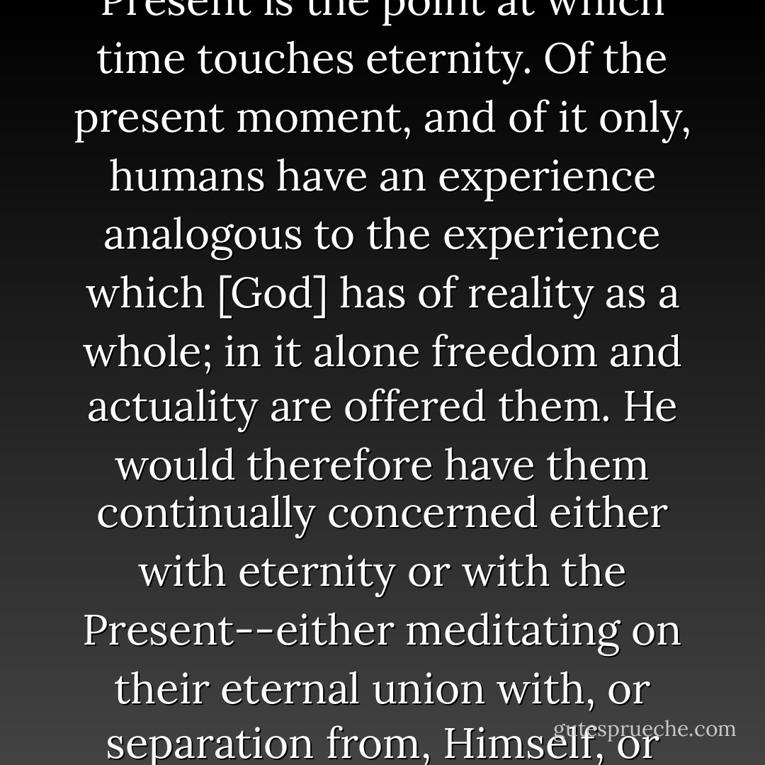 destines them to eternity. He therefore, I believe, wants them to attend chiefly to two things, to eternity itself, and to that point of time, which they call the Present. For the Present is the point at which time touches eternity. Of the present moment, and of it only, humans have an experience analogous to the experience which [God] has of reality as a whole; in it alone freedom and actuality are offered them. He would therefore have them continually concerned either with eternity or with the Present--either meditating on their eternal union with, or separation from, Himself, or else obeying the present voice of conscience, bearing the present cross, receiving the present grace, giving thanks for the present pleasure. - C.S. Lewis