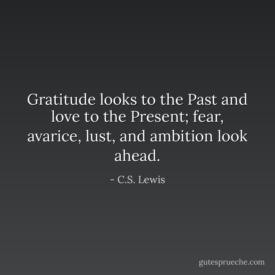 Gratitude looks to the Past and love to the Present; fear, avarice, lust, and ambition look ahead. - C.S. Lewis