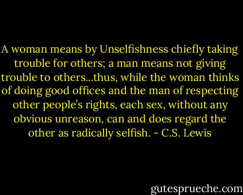 A woman means by Unselfishness chiefly taking trouble for others; a man means not giving trouble to others...thus, while the woman thinks of doing good offices and the man of respecting other people’s rights, each sex, without any obvious unreason, can and does regard the other as radically selfish. - C.S. Lewis