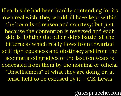 If each side had been frankly contending for its own real wish, they would all have kept within the bounds of reason and courtesy; but just because the contention is reversed and each side is fighting the other side’s battle, all the bitterness which really flows from thwarted self-righteousness and obstinacy and from the accumulated grudges of the last ten years is concealed from them by the nominal or official "Unselfishness" of what they are doing or, at least, held to be excused by it. - C.S. Lewis