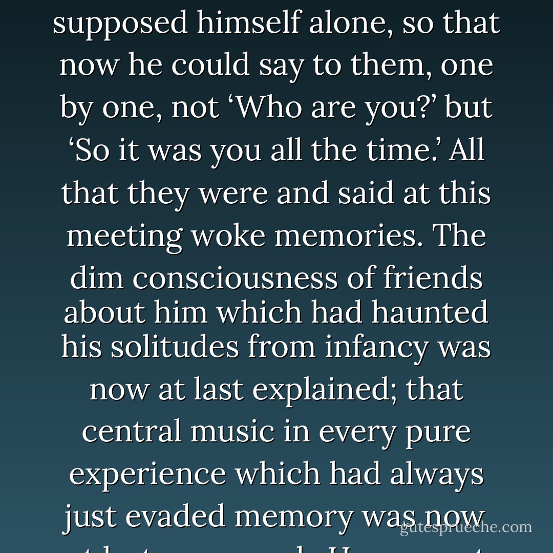 He had no faintest conception till that very hour of how they would look, and even doubted their existence. But when he saw them he knew that he had always known them and realized what part each one of them had played at many an hour in his life when he had supposed himself alone, so that now he could say to them, one by one, not ‘Who are you?’ but ‘So it was you all the time.’ All that they were and said at this meeting woke memories. The dim consciousness of friends about him which had haunted his solitudes from infancy was now at last explained; that central music in every pure experience which had always just evaded memory was now at last recovered...He saw not only Them; he saw Him. This animal, this thing begotten in a bed, could look on Him. What is blinding, suffocating fire to you is now cool light to him, is clarity itself, and wears the form of a man. - C.S. Lewis