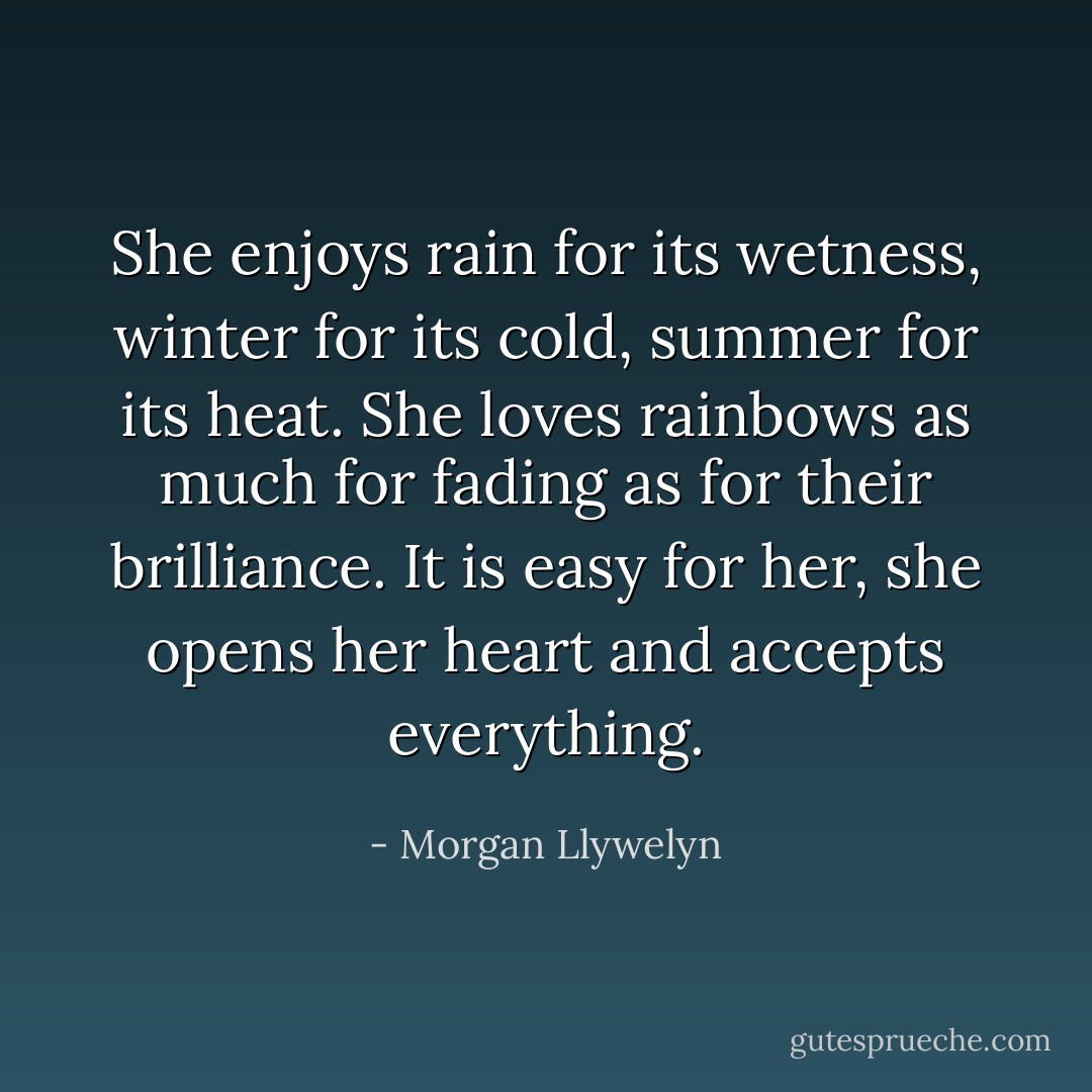 She enjoys rain for its wetness, winter for its cold, summer for its heat. She loves rainbows as much for fading as for their brilliance. It is easy for her, she opens her heart and accepts everything. - Morgan Llywelyn