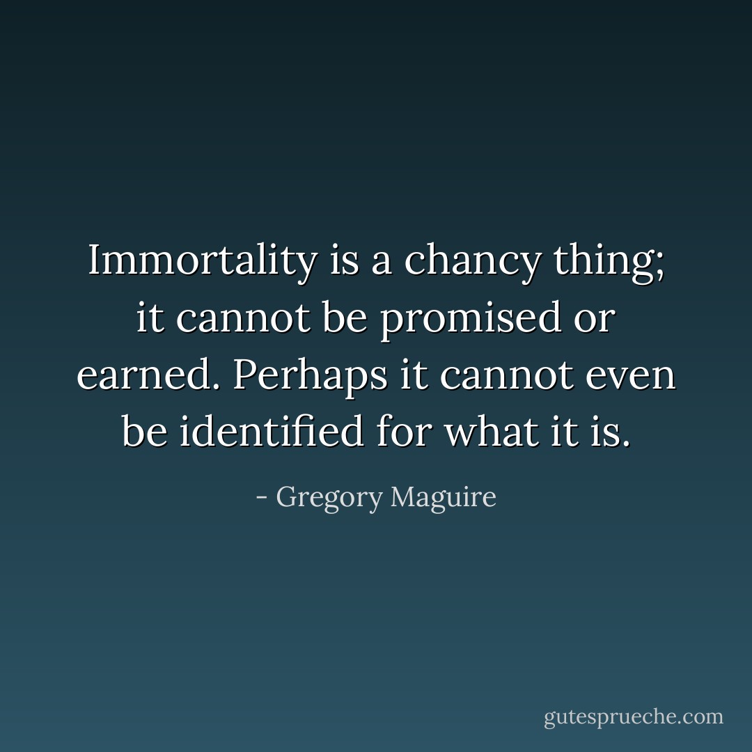 Immortality is a chancy thing; it cannot be promised or earned. Perhaps it cannot even be identified for what it is. - Gregory Maguire