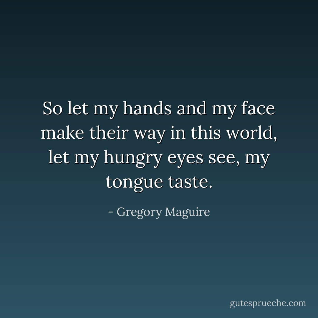 So let my hands and my face make their way in this world, let my hungry eyes see, my tongue taste. - Gregory Maguire