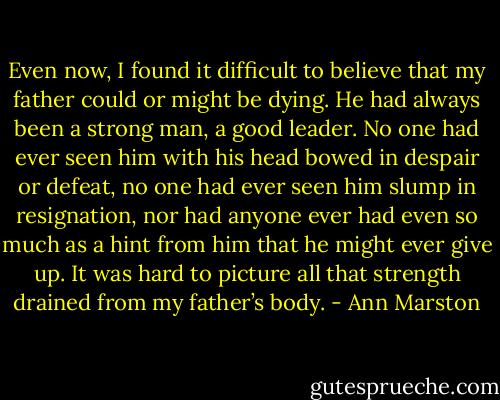 Even now, I found it difficult to believe that my father could or might be dying. He had always been a strong man, a good leader. No one had ever seen him with his head bowed in despair or defeat, no one had ever seen him slump in resignation, nor had anyone ever had even so much as a hint from him that he might ever give up. It was hard to picture all that strength drained from my father’s body. - Ann Marston