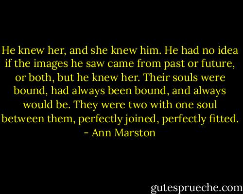 He knew her, and she knew him. He had no idea if the images he saw came from past or future, or both, but he knew her. Their souls were bound, had always been bound, and always would be. They were two with one soul between them, perfectly joined, perfectly fitted. - Ann Marston