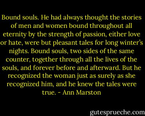 Bound souls. He had always thought the stories of men and women bound throughout all eternity by the strength of passion, either love or hate, were but pleasant tales for long winter’s nights. Bound souls, two sides of the same counter, together through all the lives of the souls, and forever before and afterward. But he recognized the woman just as surely as she recognized him, and he knew the tales were true. - Ann Marston