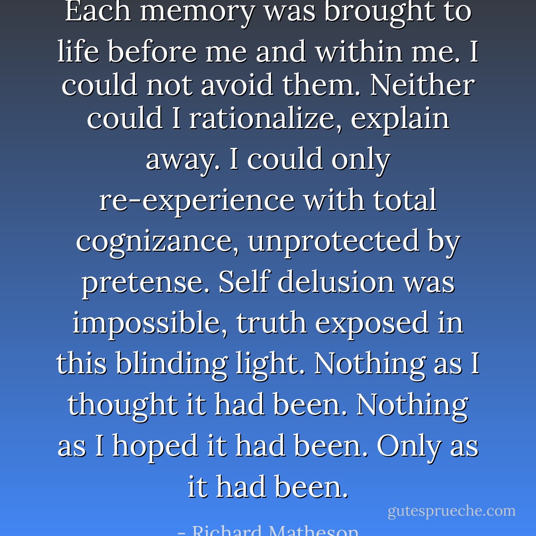 Each memory was brought to life before me and within me. I could not avoid them. Neither could I rationalize, explain away. I could only re-experience with total cognizance, unprotected by pretense. Self delusion was impossible, truth exposed in this blinding light. Nothing as I thought it had been. Nothing as I hoped it had been. Only as it had been. - Richard Matheson