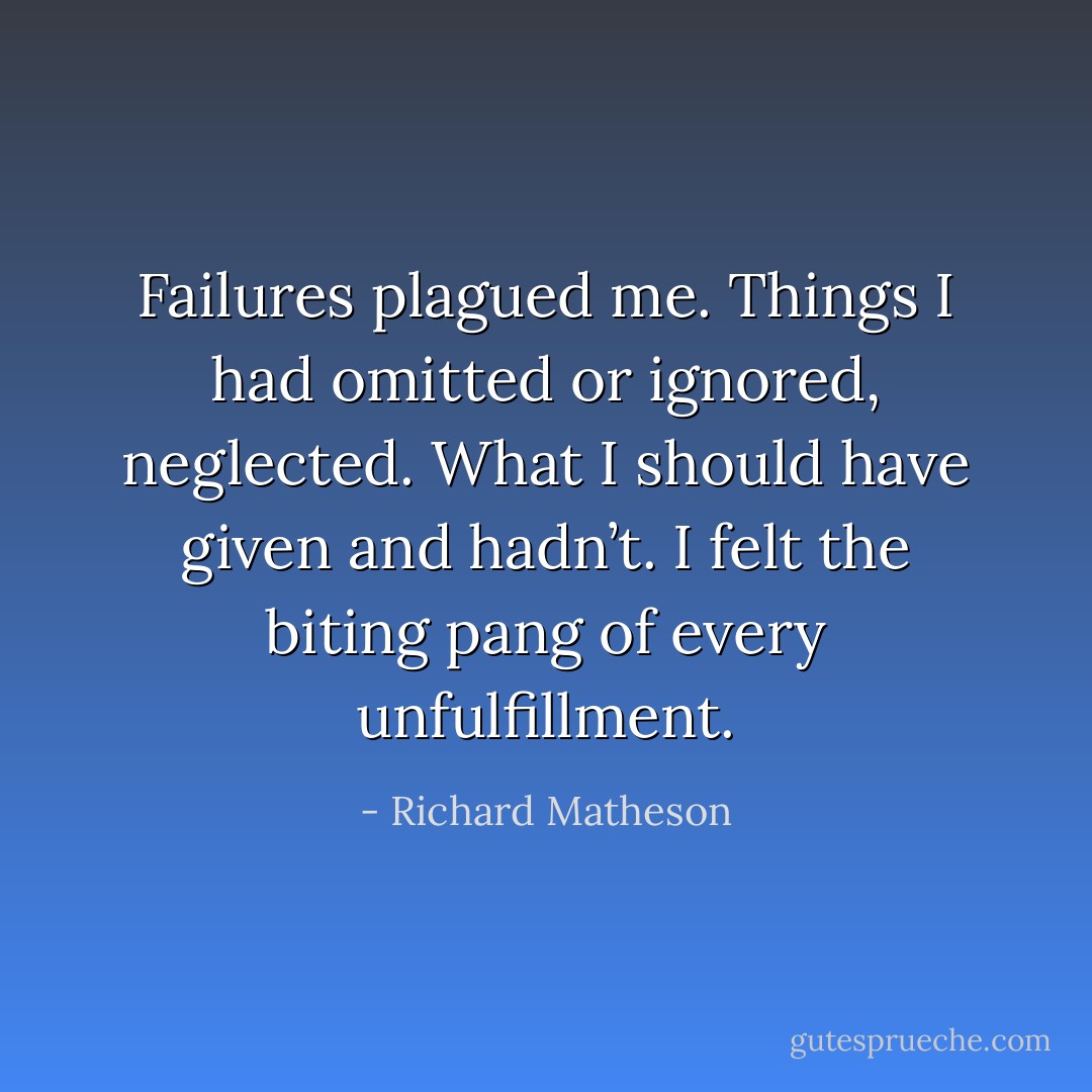 Failures plagued me. Things I had omitted or ignored, neglected. What I should have given and hadn’t. I felt the biting pang of every unfulfillment. - Richard Matheson
