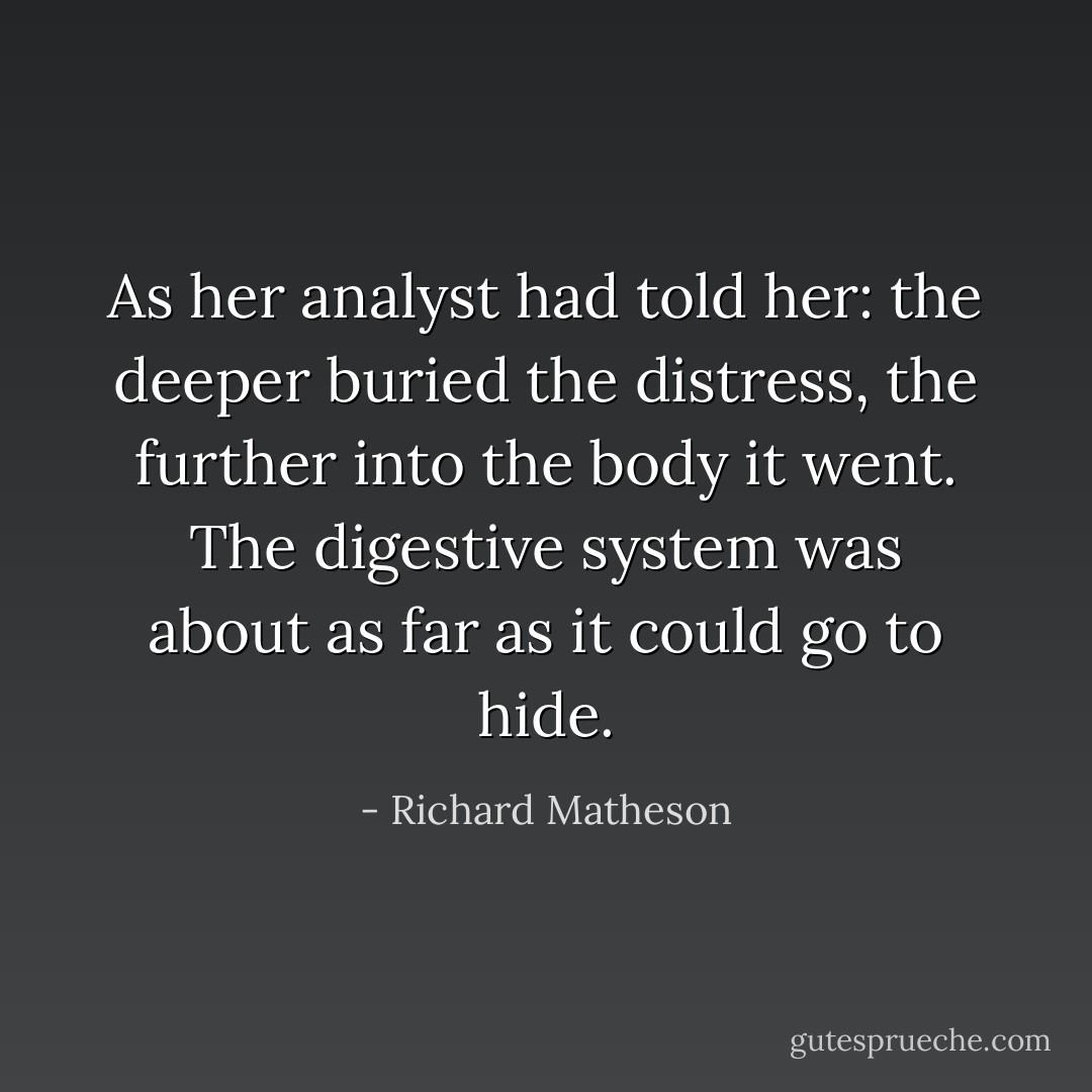 As her analyst had told her: the deeper buried the distress, the further into the body it went. The digestive system was about as far as it could go to hide. - Richard Matheson