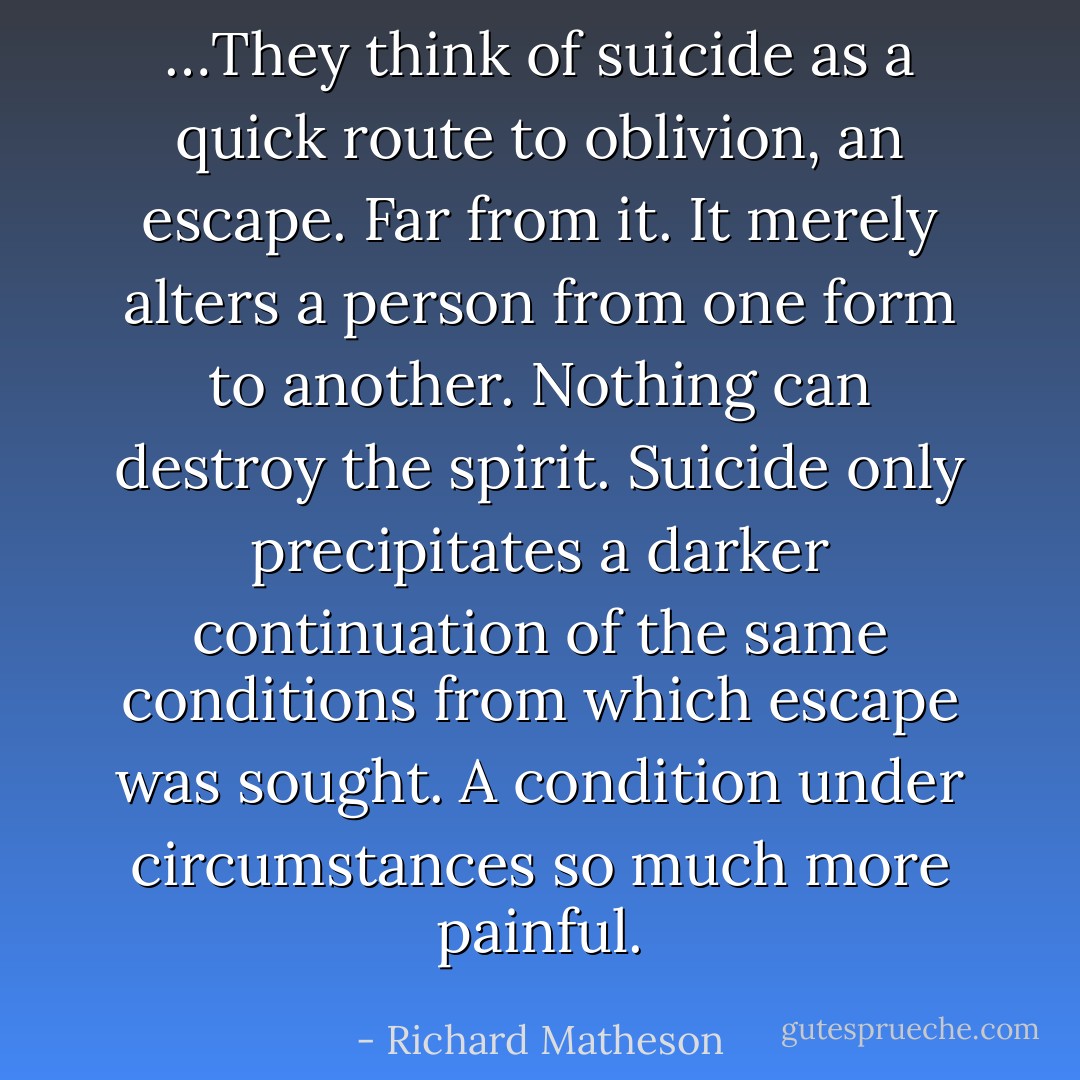 …They think of suicide as a quick route to oblivion, an escape. Far from it. It merely alters a person from one form to another. Nothing can destroy the spirit. Suicide only precipitates a darker continuation of the same conditions from which escape was sought. A condition under circumstances so much more painful. - Richard Matheson
