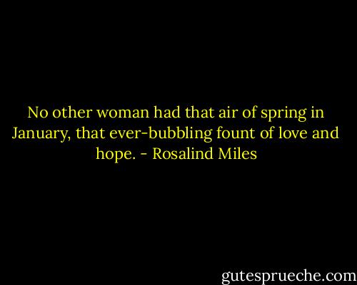 No other woman had that air of spring in January, that ever-bubbling fount of love and hope. - Rosalind Miles
