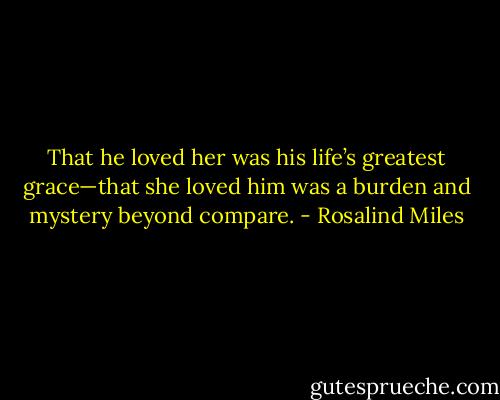 That he loved her was his life’s greatest grace—that she loved him was a burden and mystery beyond compare. - Rosalind Miles