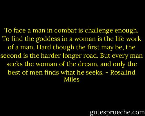 To face a man in combat is challenge enough. To find the goddess in a woman is the life work of a man. Hard though the first may be, the second is the harder longer road. But every man seeks the woman of the dream, and only the best of men finds what he seeks. - Rosalind Miles