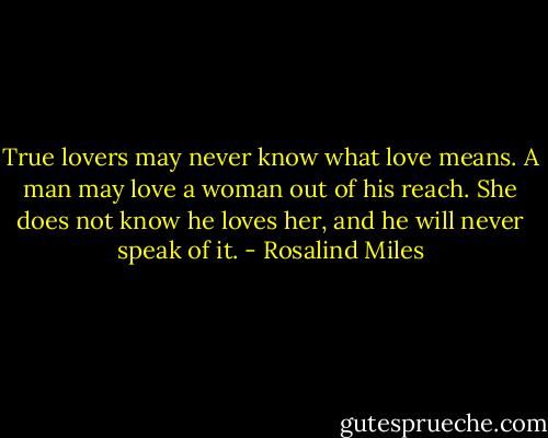 True lovers may never know what love means. A man may love a woman out of his reach. She does not know he loves her, and he will never speak of it. - Rosalind Miles