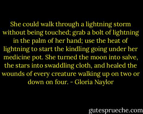 She could walk through a lightning storm without being touched; grab a bolt of lightning in the palm of her hand; use the heat of lightning to start the kindling going under her medicine pot. She turned the moon into salve, the stars into swaddling cloth, and healed the wounds of every creature walking up on two or down on four. - Gloria Naylor